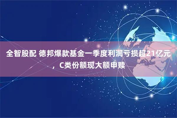全智股配 德邦爆款基金一季度利润亏损超21亿元，C类份额现大额申赎