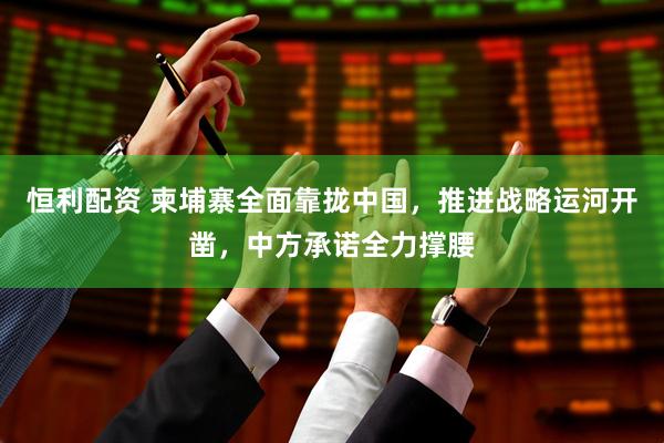 恒利配资 柬埔寨全面靠拢中国，推进战略运河开凿，中方承诺全力撑腰